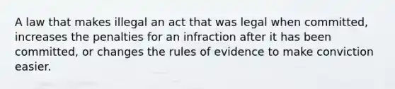 A law that makes illegal an act that was legal when committed, increases the penalties for an infraction after it has been committed, or changes the rules of evidence to make conviction easier.