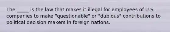 The _____ is the law that makes it illegal for employees of U.S. companies to make "questionable" or "dubious" contributions to political decision makers in foreign nations.