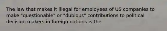 The law that makes it illegal for employees of US companies to make "questionable" or "dubious" contributions to political decision makers in foreign nations is the