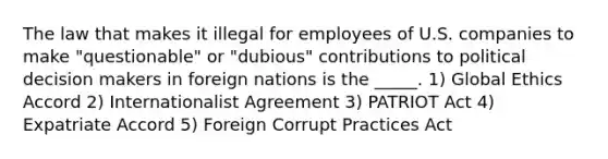 The law that makes it illegal for employees of U.S. companies to make "questionable" or "dubious" contributions to political decision makers in foreign nations is the _____. 1) Global Ethics Accord 2) Internationalist Agreement 3) PATRIOT Act 4) Expatriate Accord 5) Foreign Corrupt Practices Act