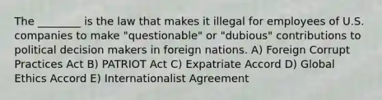 The ________ is the law that makes it illegal for employees of U.S. companies to make "questionable" or "dubious" contributions to political decision makers in foreign nations. A) Foreign Corrupt Practices Act B) PATRIOT Act C) Expatriate Accord D) Global Ethics Accord E) Internationalist Agreement