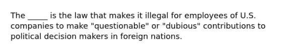 The _____ is the law that makes it illegal for employees of U.S. companies to make "questionable" or "dubious" contributions to political decision makers in foreign nations.