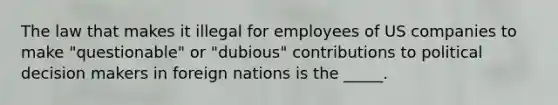 The law that makes it illegal for employees of US companies to make "questionable" or "dubious" contributions to political decision makers in foreign nations is the _____.