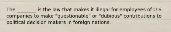 The ________ is the law that makes it illegal for employees of U.S. companies to make "questionable" or "dubious" contributions to political decision makers in foreign nations.