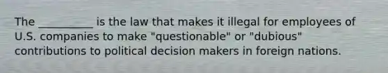 The __________ is the law that makes it illegal for employees of U.S. companies to make "questionable" or "dubious" contributions to political decision makers in foreign nations.