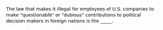 The law that makes it illegal for employees of U.S. companies to make "questionable" or "dubious" contributions to political decision makers in foreign nations is the _____.