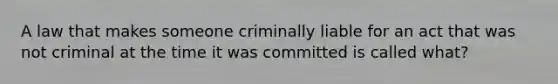 A law that makes someone criminally liable for an act that was not criminal at the time it was committed is called what?