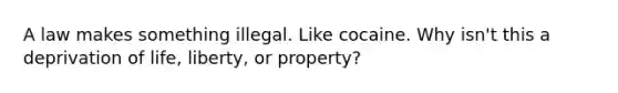 A law makes something illegal. Like cocaine. Why isn't this a deprivation of life, liberty, or property?