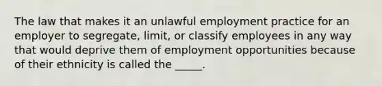 The law that makes it an unlawful employment practice for an employer to segregate, limit, or classify employees in any way that would deprive them of employment opportunities because of their ethnicity is called the _____.