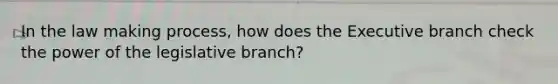 In the law making process, how does the Executive branch check the power of the legislative branch?