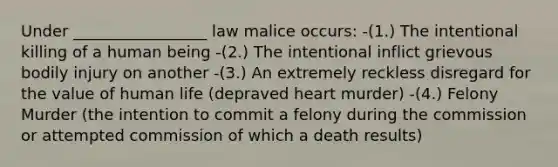 Under _________________ law malice occurs: -(1.) The intentional killing of a human being -(2.) The intentional inflict grievous bodily injury on another -(3.) An extremely reckless disregard for the value of human life (depraved heart murder) -(4.) Felony Murder (the intention to commit a felony during the commission or attempted commission of which a death results)