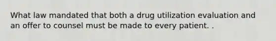 What law mandated that both a drug utilization evaluation and an offer to counsel must be made to every patient. .