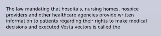 The law mandating that hospitals, nursing homes, hospice providers and other healthcare agencies provide written information to patients regarding their rights to make medical decisions and executed Vesta vectors is called the