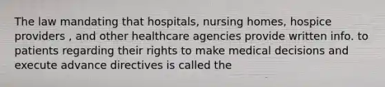 The law mandating that hospitals, nursing homes, hospice providers , and other healthcare agencies provide written info. to patients regarding their rights to make medical decisions and execute advance directives is called the