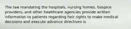 The law mandating the hospitals, nursing homes, hospice providers, and other healthcare agencies provide written information to patients regarding heir rights to make medical decisions and execute advance directives is