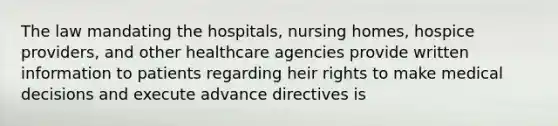 The law mandating the hospitals, nursing homes, hospice providers, and other healthcare agencies provide written information to patients regarding heir rights to make medical decisions and execute advance directives is