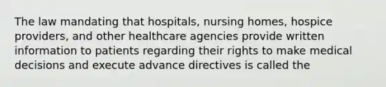 The law mandating that hospitals, nursing homes, hospice providers, and other healthcare agencies provide written information to patients regarding their rights to make medical decisions and execute advance directives is called the