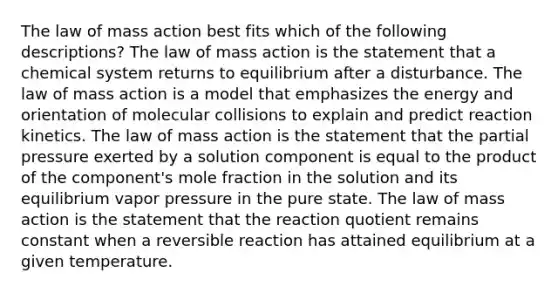 The law of mass action best fits which of the following descriptions? The law of mass action is the statement that a chemical system returns to equilibrium after a disturbance. The law of mass action is a model that emphasizes the energy and orientation of molecular collisions to explain and predict reaction kinetics. The law of mass action is the statement that the partial pressure exerted by a solution component is equal to the product of the component's mole fraction in the solution and its equilibrium vapor pressure in the pure state. The law of mass action is the statement that the reaction quotient remains constant when a reversible reaction has attained equilibrium at a given temperature.