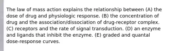 The law of mass action explains the relationship between (A) the dose of drug and physiologic response. (B) the concentration of drug and the association/dissociation of drug-receptor complex. (C) receptors and the rate of signal transduction. (D) an enzyme and ligands that inhibit the enzyme. (E) graded and quantal dose-response curves.