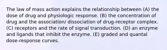 The law of mass action explains the relationship between (A) the dose of drug and physiologic response. (B) the concentration of drug and the association/ dissociation of drug-receptor complex. (C) receptors and the rate of signal transduction. (D) an enzyme and ligands that inhibit the enzyme. (E) graded and quantal dose-response curves.