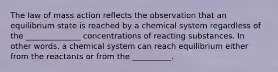 The law of mass action reflects the observation that an equilibrium state is reached by a chemical system regardless of the ______________ concentrations of reacting substances. In other words, a chemical system can reach equilibrium either from the reactants or from the __________.