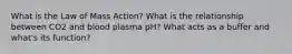 What is the Law of Mass Action? What is the relationship between CO2 and blood plasma pH? What acts as a buffer and what's its function?