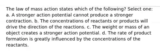 The law of mass action states which of the following? Select one: a. A stronger action potential cannot produce a stronger contraction. b. The concentrations of reactants or products will drive the direction of the reactions. c. The weight or mass of an object creates a stronger action potential. d. The rate of product formation is greatly influenced by the concentrations of the reactants.