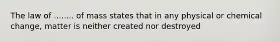 The law of ........ of mass states that in any physical or chemical change, matter is neither created nor destroyed