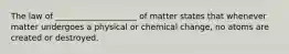 The law of ____________________ of matter states that whenever matter undergoes a physical or chemical change, no atoms are created or destroyed.