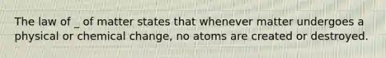 The law of _ of matter states that whenever matter undergoes a physical or chemical change, no atoms are created or destroyed.