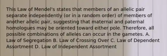 This Law of Mendel's states that members of an allelic pair separate independently (or in a random order) of members of another allelic pair, suggesting that maternal and paternal homologues may be oriented toward either pole. Therefore, all possible combinations of alleles can occur in the gametes. A. Law of Segregation B. Law of Crossing Over C. Law of Dependent Assortment D. Law of Independent Assortment