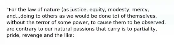 "For the law of nature (as justice, equity, modesty, mercy, and...doing to others as we would be done to) of themselves, without the terror of some power, to cause them to be observed, are contrary to our natural passions that carry is to partiality, pride, revenge and the like: