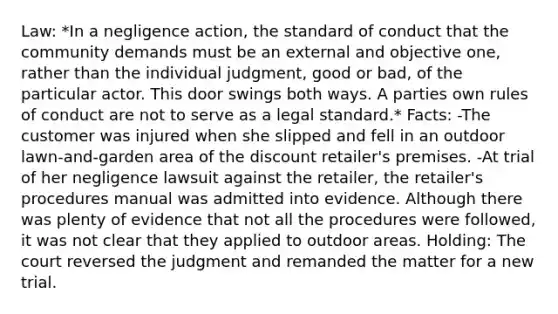 Law: *In a negligence action, the standard of conduct that the community demands must be an external and objective one, rather than the individual judgment, good or bad, of the particular actor. This door swings both ways. A parties own rules of conduct are not to serve as a legal standard.* Facts: -The customer was injured when she slipped and fell in an outdoor lawn-and-garden area of the discount retailer's premises. -At trial of her negligence lawsuit against the retailer, the retailer's procedures manual was admitted into evidence. Although there was plenty of evidence that not all the procedures were followed, it was not clear that they applied to outdoor areas. Holding: The court reversed the judgment and remanded the matter for a new trial.