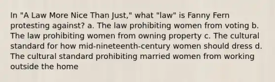 In "A Law More Nice Than Just," what "law" is Fanny Fern protesting against? a. The law prohibiting women from voting b. The law prohibiting women from owning property c. The cultural standard for how mid-nineteenth-century women should dress d. The cultural standard prohibiting married women from working outside the home