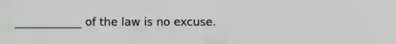 ____________ of the law is no excuse.