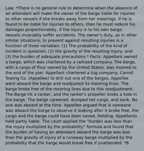 Law: *There is no general rule to determine when the absence of an attendant will make the owner of the barge liable for injuries to other vessels if she breaks away from her moorings. If he is found to be liable for injuries to others, then he must reduce his damages proportionately, if the injury is to his own barge. Vessels invariably suffer accidents. The owner's duty, as in other similar situations, to prevent against resulting injuries is a function of three variables: (1) The probability of the kind of incident in question; (2) the gravity of the resulting injury; and (3) the burden of adequate precautions.* Facts: Appellant owned a barge, which was chartered by a railroad company. The barge, with a cargo of flour owned by the United States, was moored to the end of the pier. Appellant chartered a tug company, Carroll Towing Co. (Appellee) to drill out one of the barges. Appellee went aboard the barge and readjusted its mooring lines. The barge broke free of the mooring lines due to this readjustment. The Barge hit a tanker, and the tanker's propeller broke a hole in the barge. The barge careened, dumped her cargo, and sank. No one was aboard at the time. Appellee argued that is someone was aboard the barge to observe it leaking after it broke free, the cargo and the barge could have been saved. Holding: Appellants held partly liable. The court applied the "burden was less than the injury multiplied by the probability" formula and found that the burden of having an attendant aboard the barge was less than the gravity of injury of a runaway barge multiplied by the probability that the barge would break free if unattended. *B<PxL*