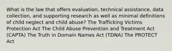 What is the law that offers evaluation, technical assistance, data collection, and supporting research as well as minimal definitions of child neglect and child abuse? The Trafficking Victims Protection Act The Child Abuse Prevention and Treatment Act (CAPTA) The Truth in Domain Names Act (TDNA) The PROTECT Act