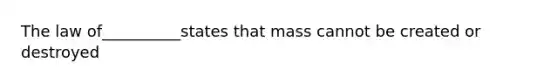 The law of__________states that mass cannot be created or destroyed