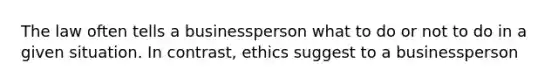 The law often tells a businessperson what to do or not to do in a given situation. In contrast, ethics suggest to a businessperson