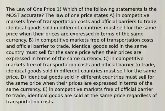 The Law of One Price 1) Which of the following statements is the MOST accurate? The law of one price states A) in competitive markets free of transportation costs and official barriers to trade, identical goods sold in different countries must sell for the same price when their prices are expressed in terms of the same currency. B) in competitive markets free of transportation costs and official barrier to trade, identical goods sold in the same country must sell for the same price when their prices are expressed in terms of the same currency. C) in competitive markets free of transportation costs and official barrier to trade, identical goods sold in different countries must sell for the same price. D) identical goods sold in different countries must sell for the same price when their prices are expressed in terms of the same currency. E) in competitive markets free of official barrier to trade, identical goods are sold at the same price regardless of transportation costs.