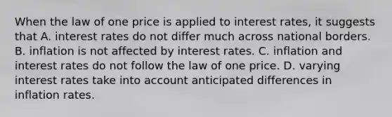 When the law of one price is applied to interest rates, it suggests that A. interest rates do not differ much across national borders. B. inflation is not affected by interest rates. C. inflation and interest rates do not follow the law of one price. D. varying interest rates take into account anticipated differences in inflation rates.