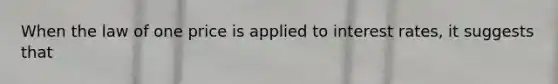When the law of one price is applied to interest rates, it suggests that