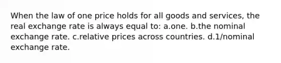 When the law of one price holds for all goods and services, the real exchange rate is always equal to: a.one. b.the nominal exchange rate. c.relative prices across countries. d.1/nominal exchange rate.