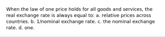 When the law of one price holds for all goods and services, the real exchange rate is always equal to: a. relative prices across countries. b. 1/nominal exchange rate. c. the nominal exchange rate. d. one.