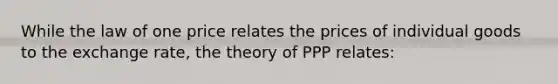 While the law of one price relates the prices of individual goods to the exchange rate, the theory of PPP relates: