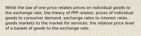 While the law of one price relates prices on individual goods to the exchange rate, the theory of PPP relates: prices of individual goods to consumer demand. exchange rates to interest rates. goods markets to the market for services. the relative price level of a basket of goods to the exchange rate.