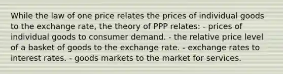 While the law of one price relates the prices of individual goods to the exchange rate, the theory of PPP relates: - prices of individual goods to consumer demand. - the relative price level of a basket of goods to the exchange rate. - exchange rates to interest rates. - goods markets to the market for services.