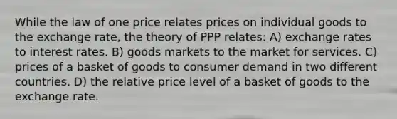 While the law of one price relates prices on individual goods to the exchange rate, the theory of PPP relates: A) exchange rates to interest rates. B) goods markets to the market for services. C) prices of a basket of goods to consumer demand in two different countries. D) the relative price level of a basket of goods to the exchange rate.