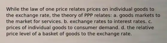 While the law of one price relates prices on individual goods to the exchange rate, the theory of PPP relates: a. goods markets to the market for services. b. exchange rates to interest rates. c. prices of individual goods to consumer demand. d. the relative price level of a basket of goods to the exchange rate.