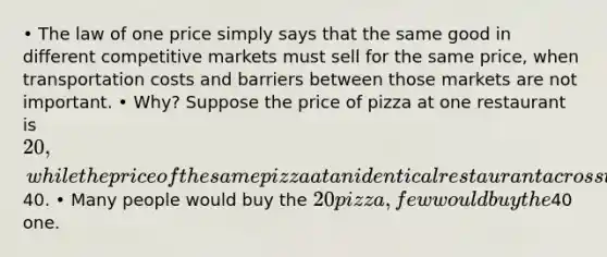 • The law of one price simply says that the same good in different competitive markets must sell for the same price, when transportation costs and barriers between those markets are not important. • Why? Suppose the price of pizza at one restaurant is 20, while the price of the same pizza at an identical restaurant across the street is40. • Many people would buy the 20 pizza, few would buy the40 one.